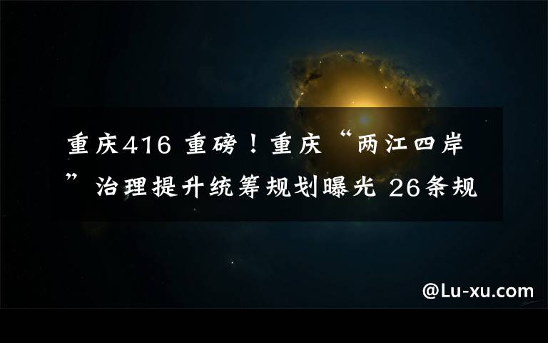 重庆416 重磅！重庆“两江四岸”治理提升统筹规划曝光 26条规划指引为城市发展主轴点睛