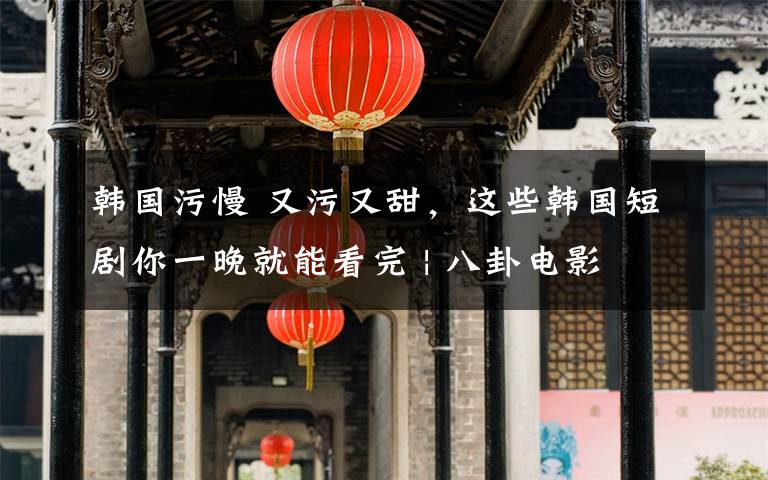 韩国污慢 又污又甜，这些韩国短剧你一晚就能看完 | 八卦电影