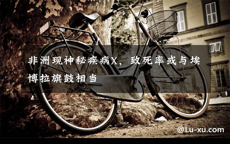 非洲现神秘疾病X，致死率或与埃博拉旗鼓相当