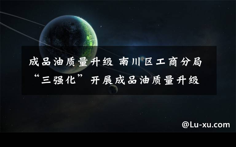 成品油质量升级 南川区工商分局“三强化”开展成品油质量升级专项检查
