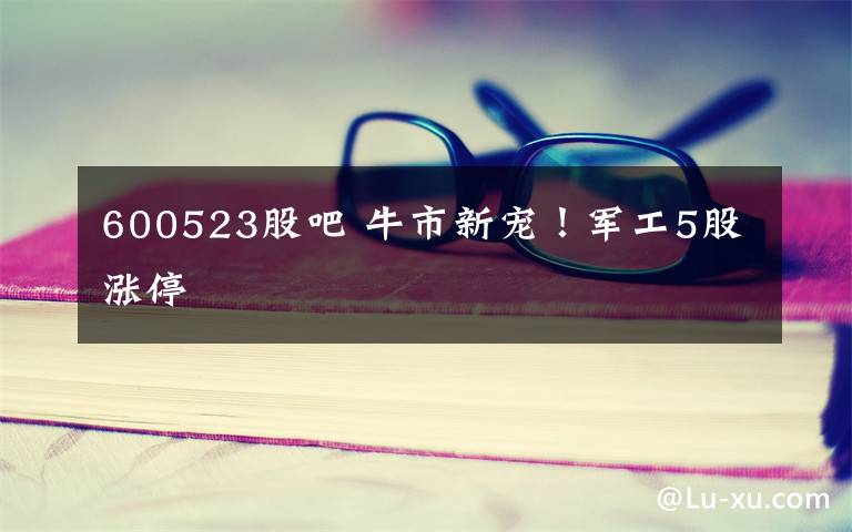 600523股吧 牛市新宠！军工5股涨停