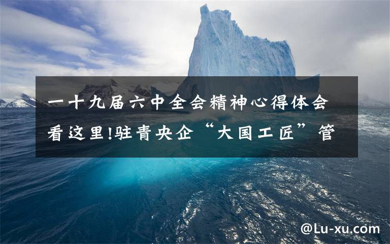 一十九届六中全会精神心得体会看这里!驻青央企“大国工匠”管延安谈学习六中全会精神的体会