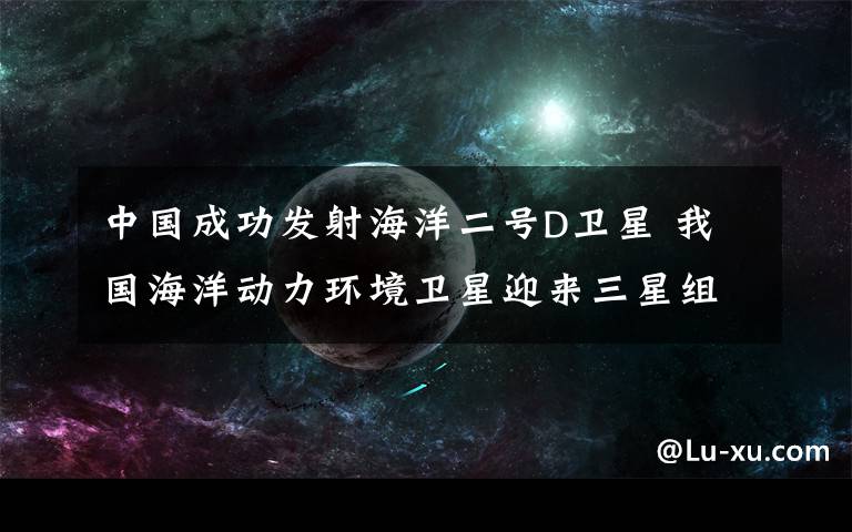 中国成功发射海洋二号D卫星 我国海洋动力环境卫星迎来三星组网时代 真相到底是怎样的？