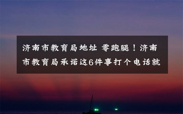 济南市教育局地址 零跑腿！济南市教育局承诺这6件事打个电话就能办