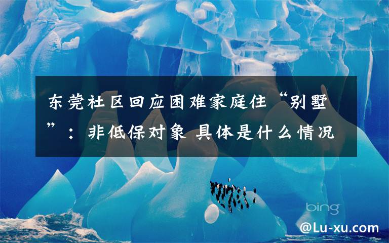 东莞社区回应困难家庭住“别墅”：非低保对象 具体是什么情况？