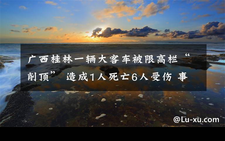 广西桂林一辆大客车被限高栏“削顶” 造成1人死亡6人受伤 事情经过真相揭秘！
