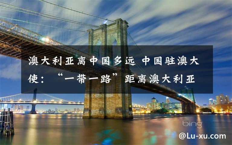 澳大利亚离中国多远 中国驻澳大使：“一带一路”距离澳大利亚并不遥远