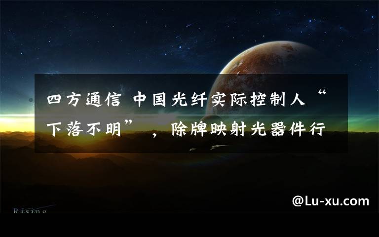 四方通信 中国光纤实际控制人“下落不明” ，除牌映射光器件行业困境