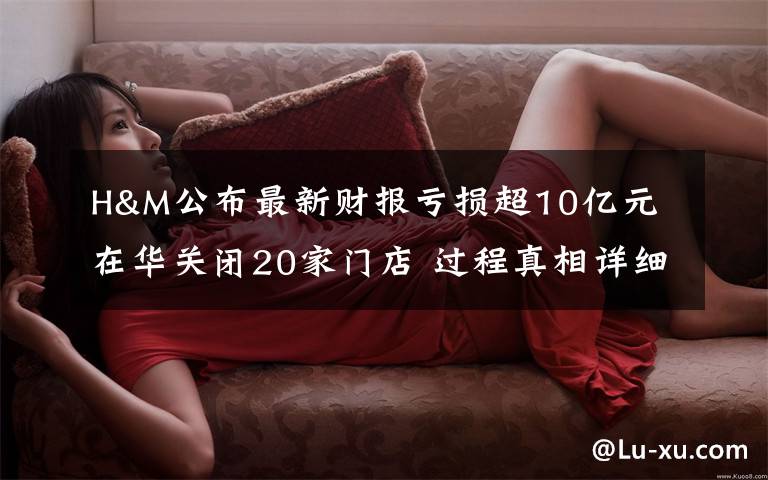 H&M公布最新财报亏损超10亿元 在华关闭20家门店 过程真相详细揭秘！