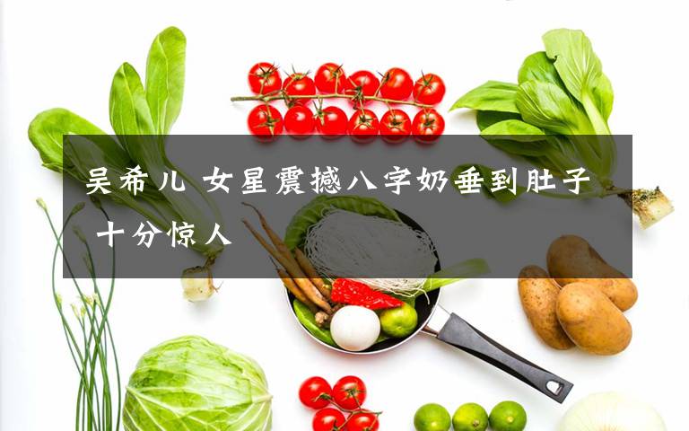 吴希儿 女星震撼八字奶垂到肚子 十分惊人