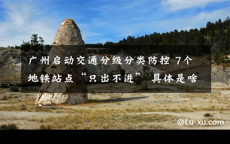 广州启动交通分级分类防控 7个地铁站点“只出不进” 具体是啥情况?