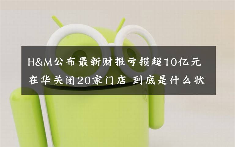 H&M公布最新财报亏损超10亿元 在华关闭20家门店 到底是什么状况？