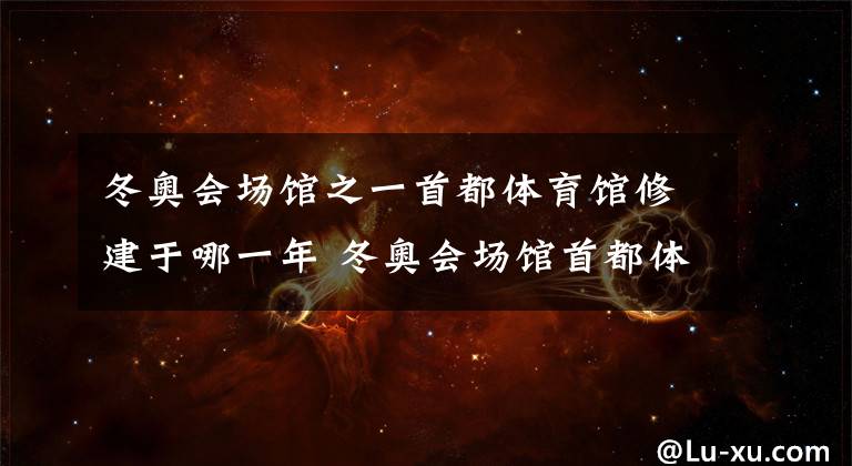 冬奥会场馆之一首都体育馆修建于哪一年 冬奥会场馆首都体育馆修建于哪一年