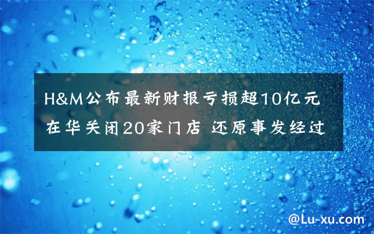 H&M公布最新财报亏损超10亿元 在华关闭20家门店 还原事发经过及背后真相！