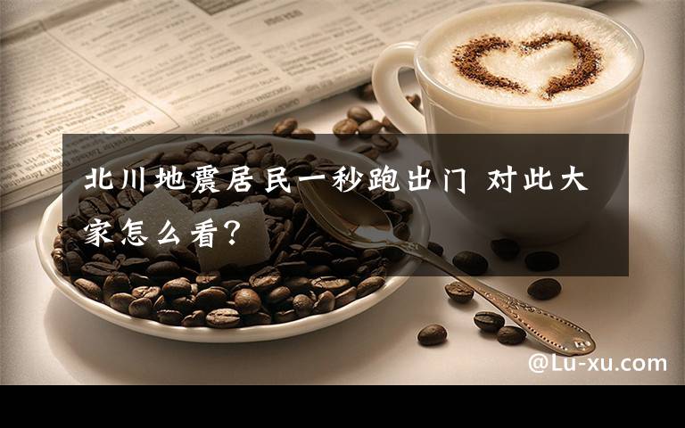 北川地震居民一秒跑出门 对此大家怎么看？
