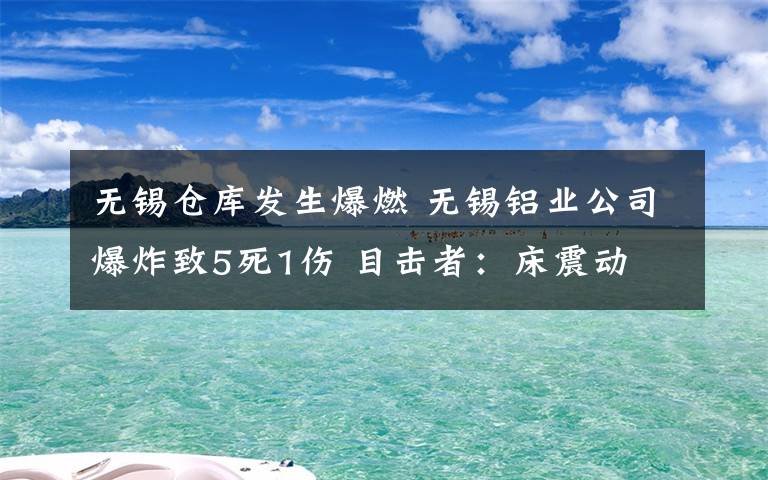 无锡仓库发生爆燃 无锡铝业公司爆炸致5死1伤 目击者：床震动 厂房玻璃窗户被震碎
