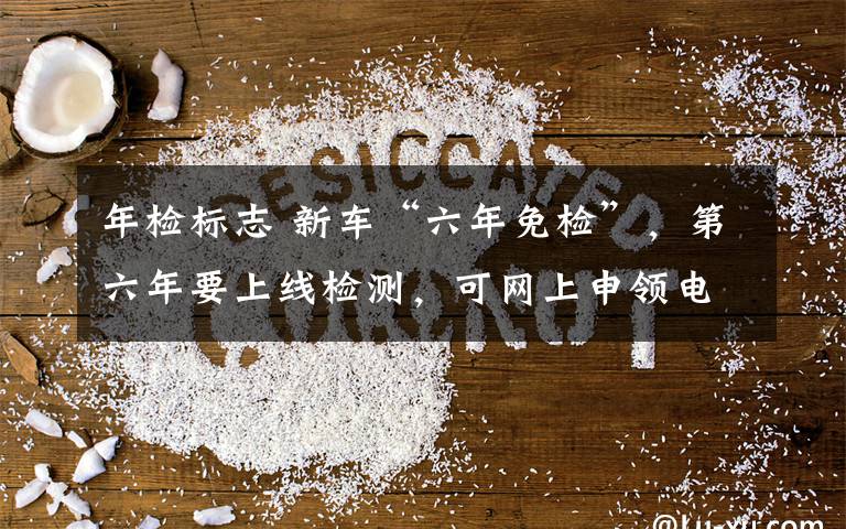 年检标志 新车“六年免检”，第六年要上线检测，可网上申领电子版年检车标