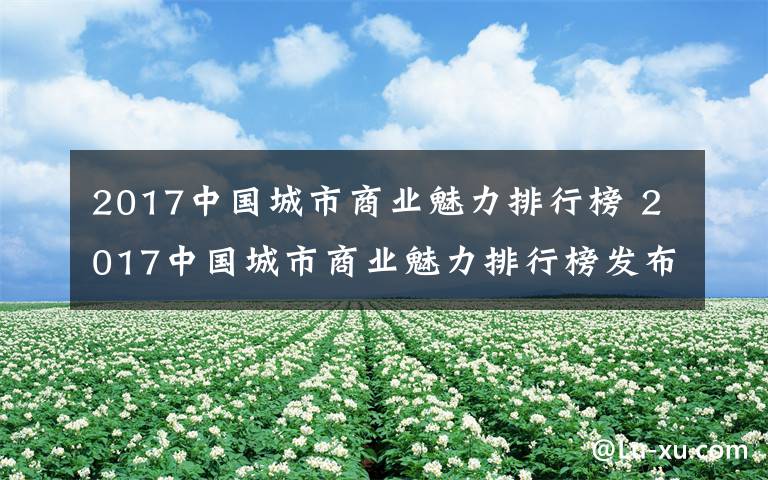 2017中国城市商业魅力排行榜 2017中国城市商业魅力排行榜发布:长沙稳居新一线城市10强
