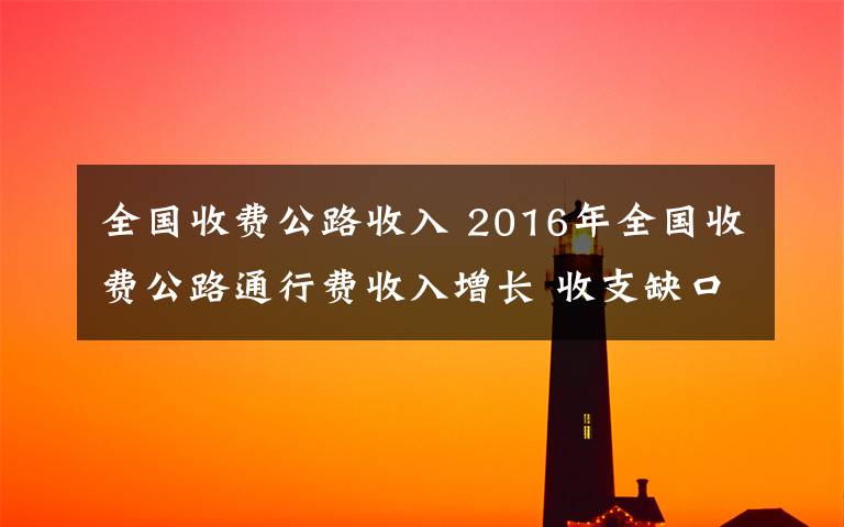 全国收费公路收入 2016年全国收费公路通行费收入增长 收支缺口增速减缓