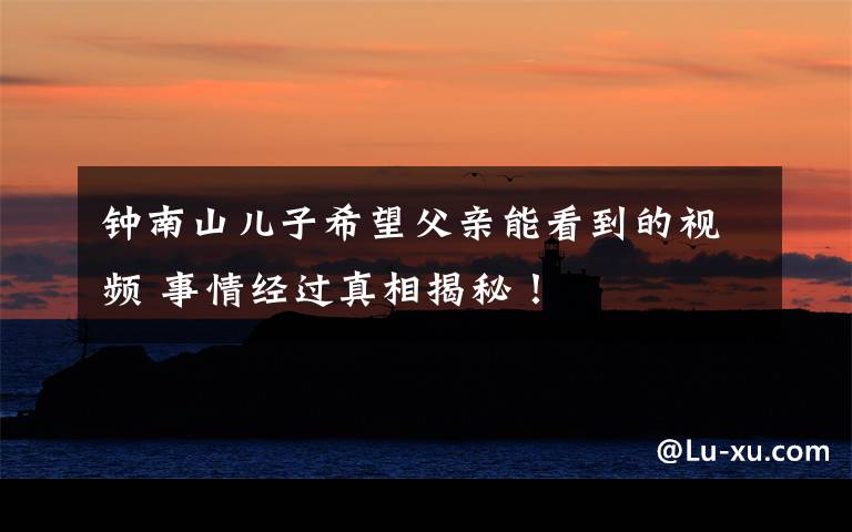 钟南山儿子希望父亲能看到的视频 事情经过真相揭秘！