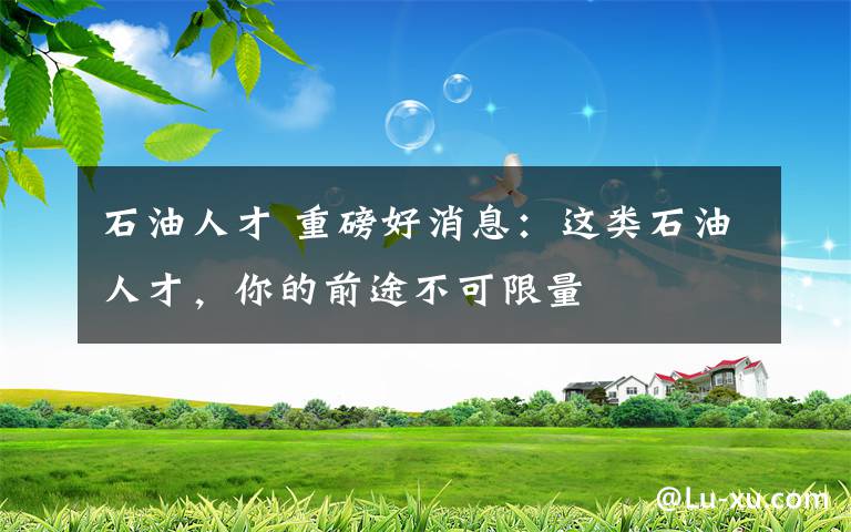 石油人才 重磅好消息：这类石油人才，你的前途不可限量