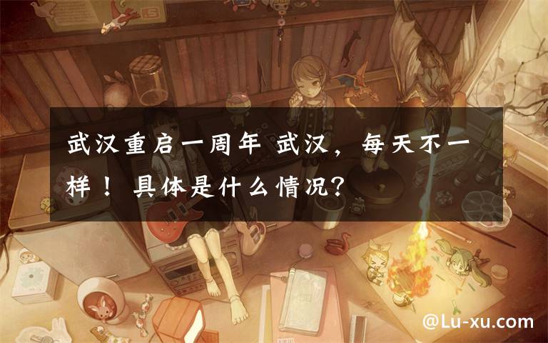 武汉重启一周年 武汉，每天不一样！ 具体是什么情况？