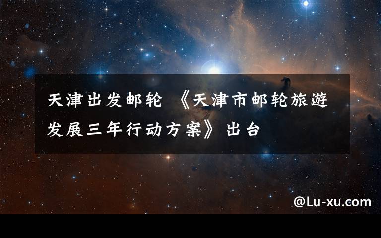 天津出发邮轮 《天津市邮轮旅游发展三年行动方案》出台