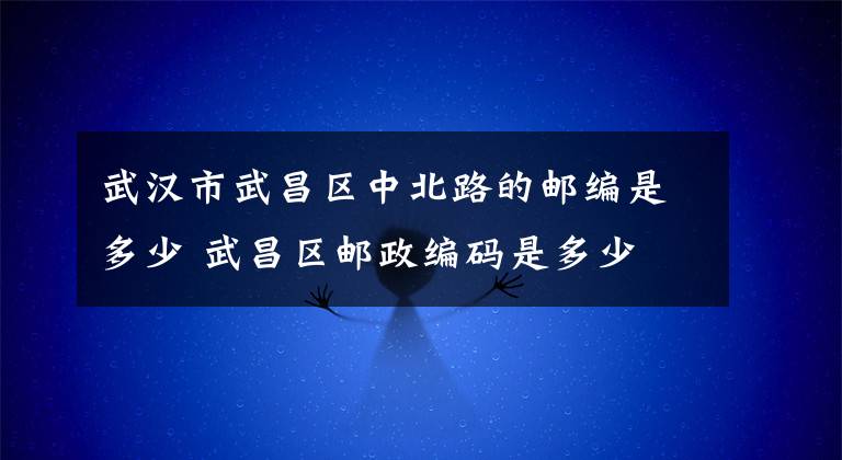 武汉市武昌区中北路的邮编是多少 武昌区邮政编码是多少