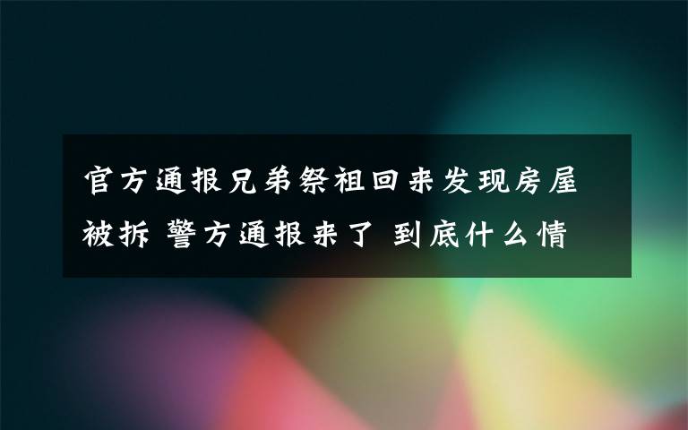 官方通报兄弟祭祖回来发现房屋被拆 警方通报来了 到底什么情况呢？