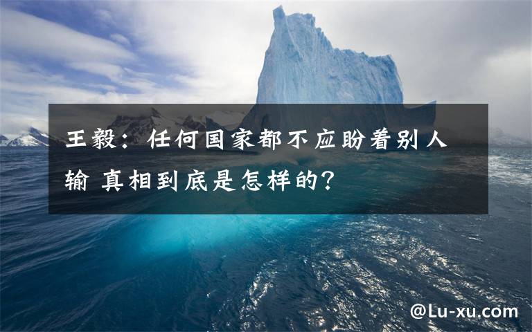 王毅：任何国家都不应盼着别人输 真相到底是怎样的？