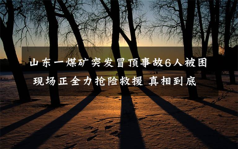 山东一煤矿突发冒顶事故6人被困 现场正全力抢险救援 真相到底是怎样的？
