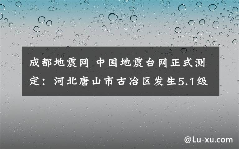 成都地震网 中国地震台网正式测定：河北唐山市古冶区发生5.1级地震