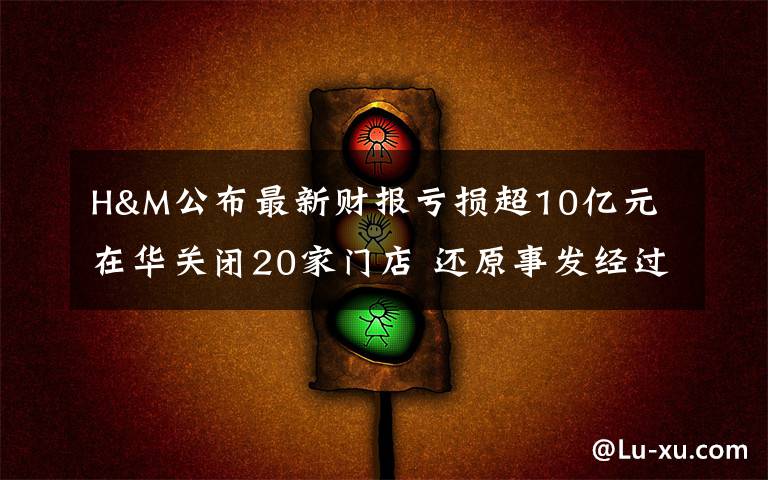 H&M公布最新财报亏损超10亿元 在华关闭20家门店 还原事发经过及背后真相！