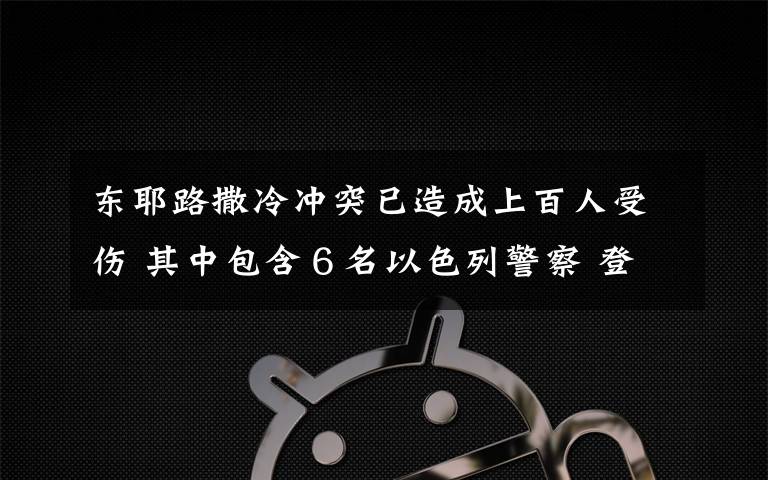 东耶路撒冷冲突已造成上百人受伤 其中包含６名以色列警察 登上网络热搜了！