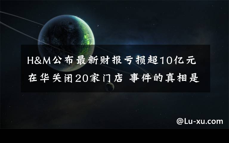 H&M公布最新财报亏损超10亿元 在华关闭20家门店 事件的真相是什么？