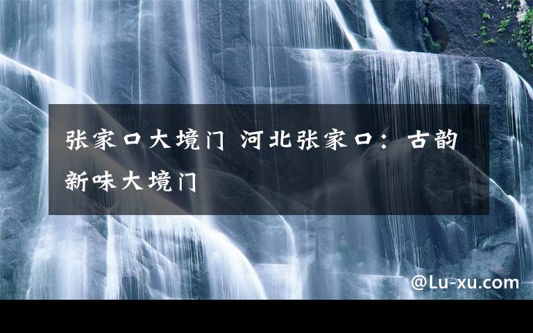 张家口大境门 河北张家口：古韵新味大境门