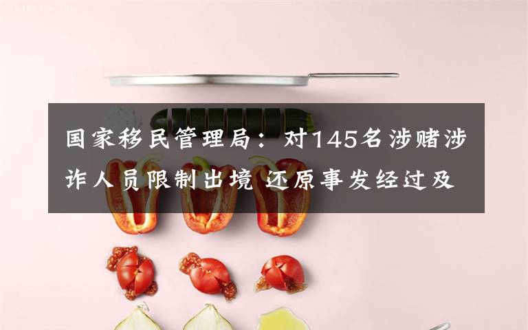 国家移民管理局：对145名涉赌涉诈人员限制出境 还原事发经过及背后真相！