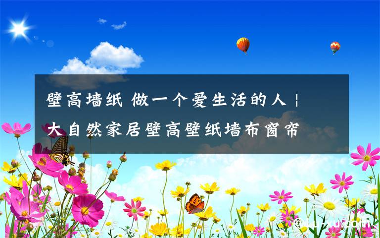 壁高墙纸 做一个爱生活的人 | 大自然家居壁高壁纸墙布窗帘