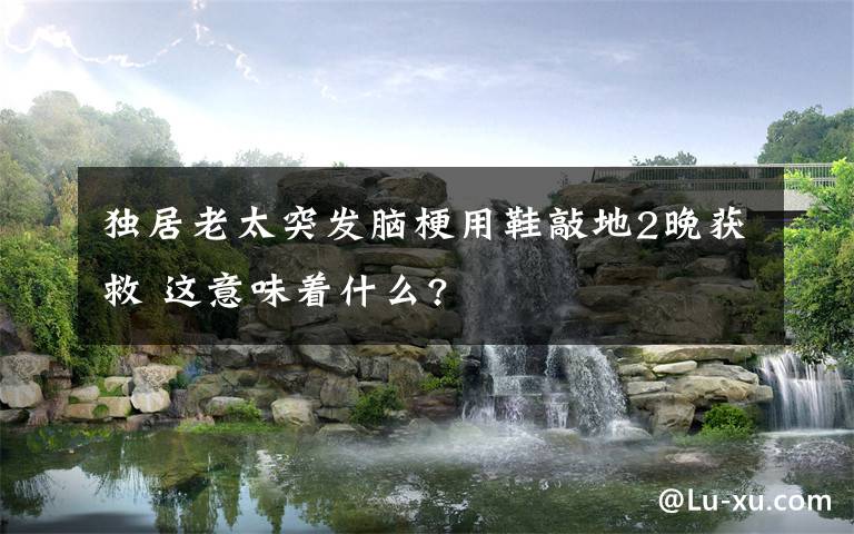 独居老太突发脑梗用鞋敲地2晚获救 这意味着什么?