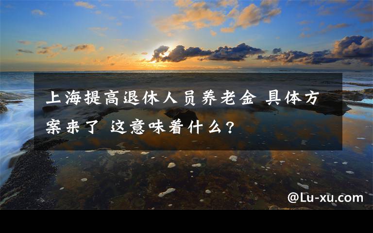 上海提高退休人员养老金 具体方案来了 这意味着什么?