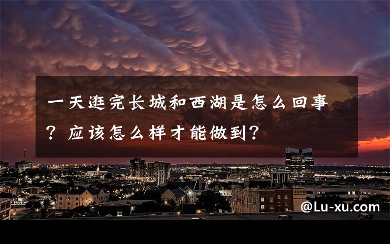 一天逛完长城和西湖是怎么回事？应该怎么样才能做到？