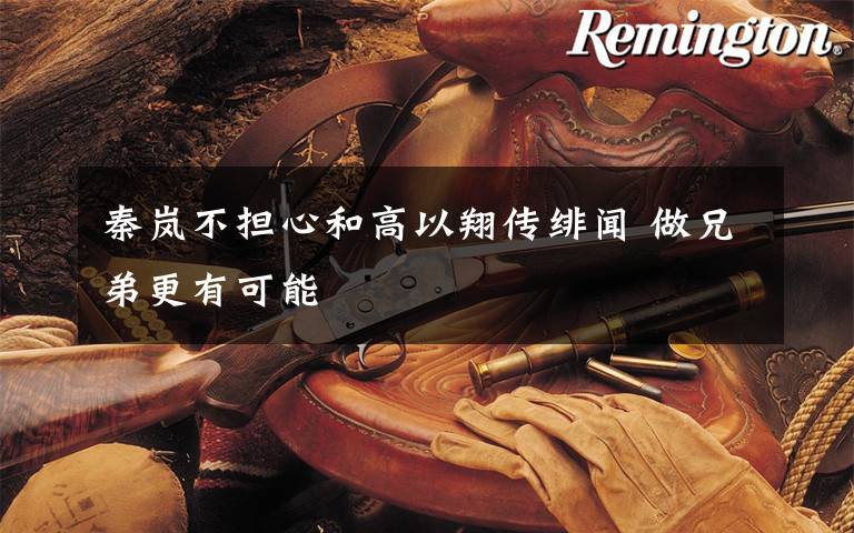 秦岚不担心和高以翔传绯闻 做兄弟更有可能