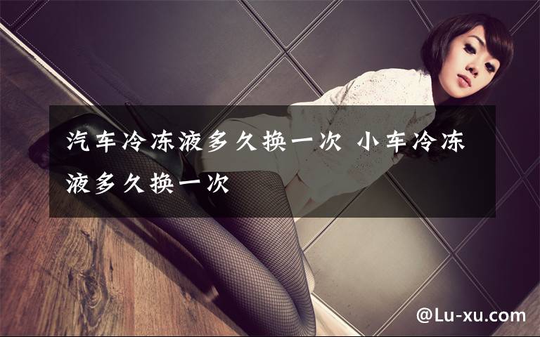 汽车冷冻液多久换一次 小车冷冻液多久换一次