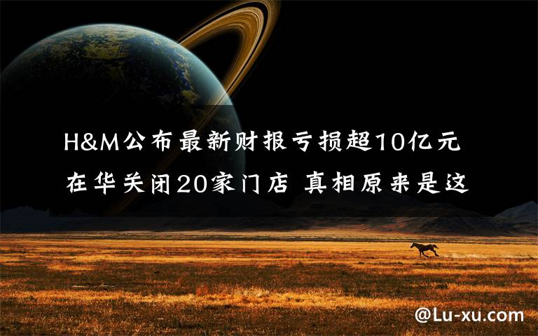 H&M公布最新财报亏损超10亿元 在华关闭20家门店 真相原来是这样！