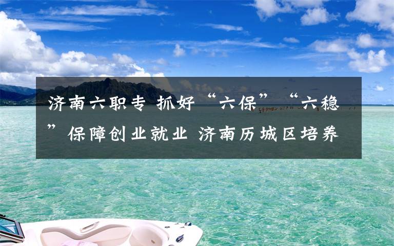 济南六职专 抓好“六保”“六稳”保障创业就业 济南历城区培养退役士兵人才助力高质量发展