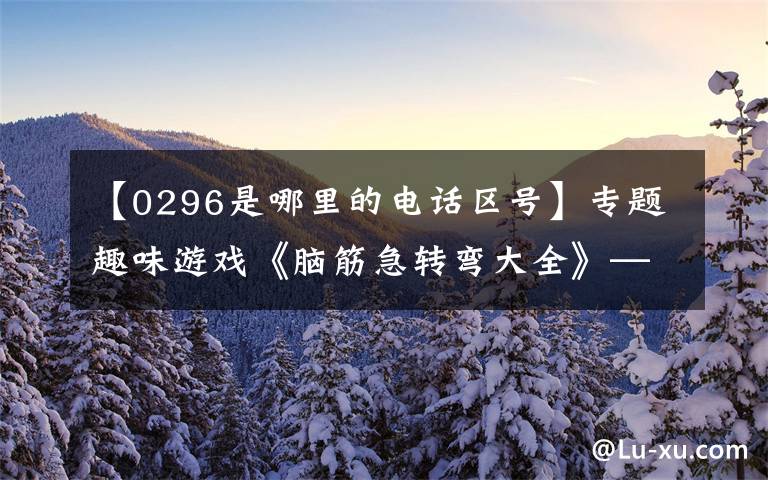 【0296是哪里的电话区号】专题趣味游戏《脑筋急转弯大全》——智力开发，让你的头脑更灵活！