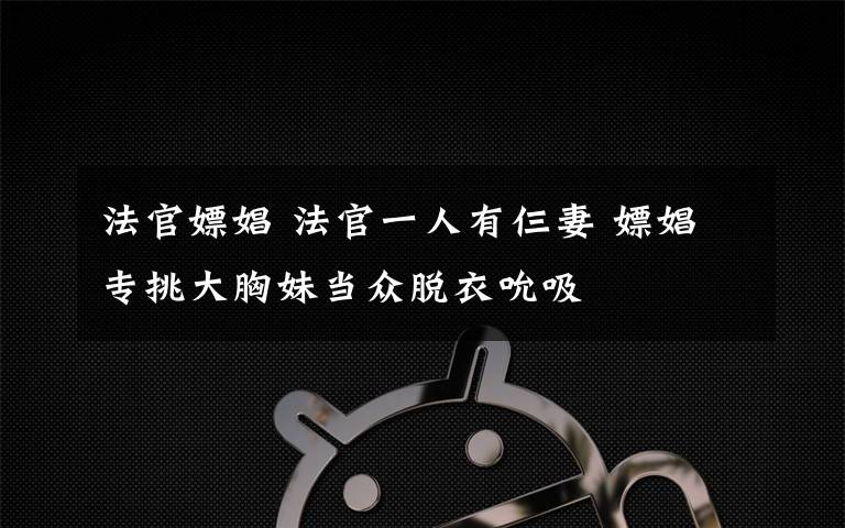 法官嫖娼 法官一人有仨妻 嫖娼专挑大胸妹当众脱衣吮吸