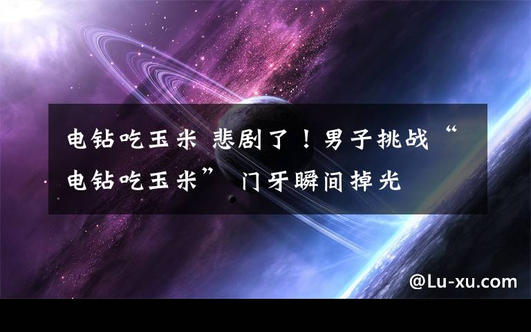 电钻吃玉米 悲剧了！男子挑战“电钻吃玉米” 门牙瞬间掉光