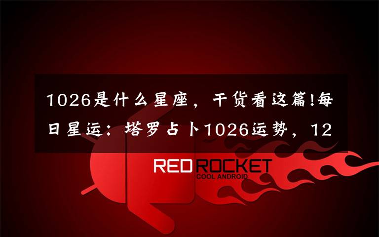 1026是什么星座，干货看这篇!每日星运：塔罗占卜1026运势，12星座运势早知道！
