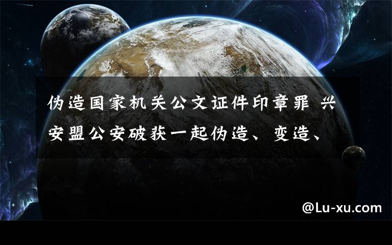 伪造国家机关公文证件印章罪 兴安盟公安破获一起伪造、变造、买卖国家机关公文、证件、印章案